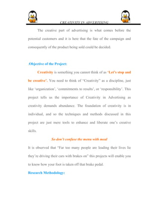 CREATIVITY IN ADVERTISING
The creative part of advertising is what comes before the
potential customers and it is here that the fate of the campaign and
consequently of the product being sold could be decided.
.Objective of the Project:
Creativity is something you cannot think of as ‘Let’s stop and
be creative’. You need to think of “Creativity” as a discipline, just
like ‘organization’, ‘commitments to results’, or ‘responsibility’. This
project tells us the importance of Creativity in Advertising as
creativity demands abundance. The foundation of creativity is in
individual, and so the techniques and methods discussed in this
project are just mere tools to enhance and liberate one’s creative
skills.
So don’t confuse the menu with meal
It is observed that “Far too many people are leading their lives lie
they’re driving their cars with brakes on” this projects will enable you
to know how your foot is taken off that brake pedal.
Research Methodology:
 