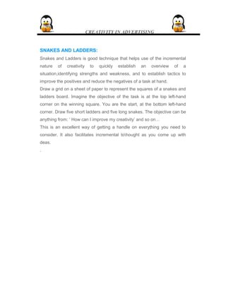 CREATIVITY IN ADVERTISING
SNAKES AND LADDERS:SNAKES AND LADDERS:
Snakes and Ladders is good technique that helps use of the incremental
nature of creativity to quickly establish an overview of a
situation,identifying strengths and weakness, and to establish tactics to
improve the positives and reduce the negatives of a task at hand.
Draw a grid on a sheet of paper to represent the squares of a snakes and
ladders board. Imagine the objective of the task is at the top left-hand
corner on the winning square. You are the start, at the bottom left-hand
corner. Draw five short ladders and five long snakes. The objective can be
anything from: ‘ How can I improve my creativity’ and so on…
This is an excellent way of getting a handle on everything you need to
consider. It also facilitates incremental tohought as you come up with
deas.
.
 