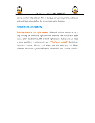 CREATIVITY IN ADVERTISING
before another vote is taken. This technique allows everyone to participate
and contribute ideas before the group reaches its decision.
Roadblocks to Creativity
Thinking there is one right answer - Many of us have the tendency to
stop looking for alternative right answers after the first answer has been
found. Often it is the third, fifth or tenth right answer that is what we need
to solve a problem in an innovative way. "That's not logical" - Logic is an
important creative thinking tool when you are searching for ideas,
however, excessive logical thinking can short circuit your creative process.
 
