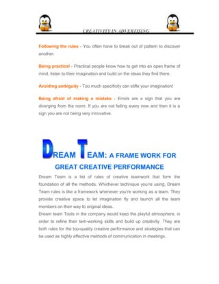 CREATIVITY IN ADVERTISING
Following the rules - You often have to break out of pattern to discover
another.
Being practical - Practical people know how to get into an open frame of
mind, listen to their imagination and build on the ideas they find there.
Avoiding ambiguity - Too much specificity can stifle your imagination!
Being afraid of making a mistake - Errors are a sign that you are
diverging from the norm. If you are not failing every now and then it is a
sign you are not being very innovative.
REAM EAM: A FRAME WORK FOR
GREAT CREATIVE PERFORMANCE
Dream Team is a list of rules of creative teamwork that form the
foundation of all the methods. Whichever technique you’re using, Dream
Team rules is like a framework whenever you’re working as a team. They
provide creative space to let imagination fly and launch all the team
members on their way to original ideas.
Dream team Tools in the company would keep the playful atmosphere, in
order to refine their tem-working skills and build up creativity. They are
both rules for the top-quality creative performance and strategies that can
be used as highly effective methods of communication in meetings.
 