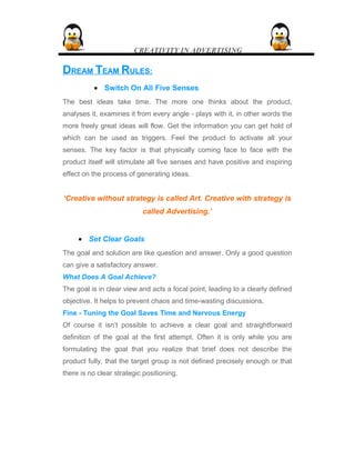 CREATIVITY IN ADVERTISING
DDREAMREAM TTEAMEAM RRULES:ULES:
• Switch On All Five Senses
The best ideas take time. The more one thinks about the product,
analyses it, examines it from every angle - plays with it, in other words the
more freely great ideas will flow. Get the information you can get hold of
which can be used as triggers. Feel the product to activate all your
senses. The key factor is that physically coming face to face with the
product itself will stimulate all five senses and have positive and inspiring
effect on the process of generating ideas.
‘Creative without strategy is called Art. Creative with strategy is
called Advertising.’
• Set Clear Goals
The goal and solution are like question and answer. Only a good question
can give a satisfactory answer.
What Does A Goal Achieve?
The goal is in clear view and acts a focal point, leading to a clearly defined
objective. It helps to prevent chaos and time-wasting discussions.
Fine - Tuning the Goal Saves Time and Nervous Energy
Of course it isn’t possible to achieve a clear goal and straightforward
definition of the goal at the first attempt. Often it is only while you are
formulating the goal that you realize that brief does not describe the
product fully, that the target group is not defined precisely enough or that
there is no clear strategic positioning.
 