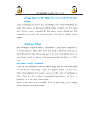 CREATIVITY IN ADVERTISING
• Always Separate The Ideas Phase From The Evaluation
Phase:
Ideas need imagination more than knowledge, so it’s important to keep the
stage when ideas are being generated strictly separate from the stage
when they’re being evaluated. In this stage people should set their
imaginations to roam free, and no limits to be set on creative game-
playing.
• Avoid Idea Killers
How would you like your ideas to be received – Sabotaged, Sniggered at
or simply Ignored? Idea killers have one thing in common: they always
work!! Everything from verbal stun-gun to the wry twitch at the corner of
somebody’s mouth is capable of trampling down the first little shoot of an
idea.
Idea Killers in Your Own Head
Often the killer phases of others do less damage than the little voice inside
our own heads, whispering, “Forget it, it doesn’t work”! Our own ideas
killers are particularly are deadly because we often are not conscious of
them. They are the product exaggerated expectations we have of
ourselves, or of the belief that we have to
come up with ideas that are brilliant from the word they go—a strategy
almost certainly doomed to failure.
 