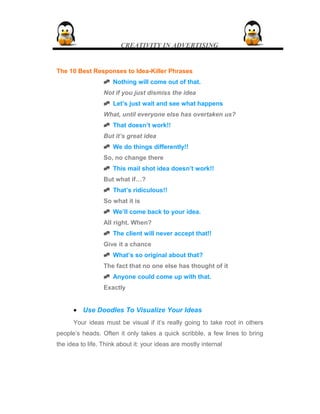 CREATIVITY IN ADVERTISING
The 10 Best Responses to Idea-Killer Phrases
 Nothing will come out of that.
Not if you just dismiss the idea
 Let’s just wait and see what happens
What, until everyone else has overtaken us?
 That doesn’t work!!
But it’s great idea
 We do things differently!!
So, no change there
 This mail shot idea doesn’t work!!
But what if…?
 That’s ridiculous!!
So what it is
 We’ll come back to your idea.
All right. When?
 The client will never accept that!!
Give it a chance
 What’s so original about that?
The fact that no one else has thought of it
 Anyone could come up with that.
Exactly
• Use Doodles To Visualize Your Ideas
Your ideas must be visual if it’s really going to take root in others
people’s heads. Often it only takes a quick scribble, a few lines to bring
the idea to life. Think about it: your ideas are mostly internal
 