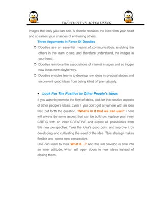 CREATIVITY IN ADVERTISING
images that only you can see. A doodle releases the idea from your head
and so raises your chances of enthusing others.
Three Arguments In Favor Of Doodles
 Doodles are an essential means of communication, enabling the
others in the team to see, and therefore understand, the images in
your head.
 Doodles reinforce the associations of internal images and so trigger
new ideas new playful way.
 Doodles enables teams to develop raw ideas in gradual stages and
so prevent good ideas from being killed off prematurely.
• Look For The Positive In Other People’s Ideas
If you want to promote the flow of ideas, look for the positive aspects
of other people’s ideas. Even if you don’t get anywhere with an idea
first, put forth the question, ‘What’s in it that we can use?’ There
will always be some aspect that can be build on; replace your inner
CRITIC with an inner CREATIVE and exploit all possibilities from
this new perspective. Take the idea’s good point and improve it by
developing and cultivating the seed of the idea. This strategy makes
flexible and opens new perspective.
One can learn to think What if…? And this will develop in time into
an inner attitude, which will open doors to new ideas instead of
closing them.
 