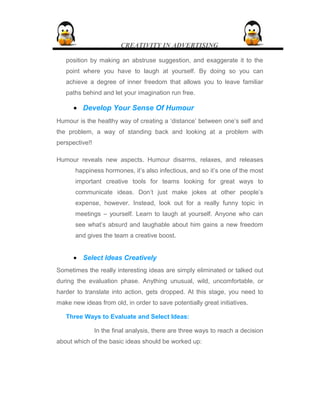 CREATIVITY IN ADVERTISING
position by making an abstruse suggestion, and exaggerate it to the
point where you have to laugh at yourself. By doing so you can
achieve a degree of inner freedom that allows you to leave familiar
paths behind and let your imagination run free.
• Develop Your Sense Of Humour
Humour is the healthy way of creating a ‘distance’ between one’s self and
the problem, a way of standing back and looking at a problem with
perspective!!
Humour reveals new aspects. Humour disarms, relaxes, and releases
happiness hormones, it’s also infectious, and so it’s one of the most
important creative tools for teams looking for great ways to
communicate ideas. Don’t just make jokes at other people’s
expense, however. Instead, look out for a really funny topic in
meetings – yourself. Learn to laugh at yourself. Anyone who can
see what’s absurd and laughable about him gains a new freedom
and gives the team a creative boost.
• Select Ideas Creatively
Sometimes the really interesting ideas are simply eliminated or talked out
during the evaluation phase. Anything unusual, wild, uncomfortable, or
harder to translate into action, gets dropped. At this stage, you need to
make new ideas from old, in order to save potentially great initiatives.
Three Ways to Evaluate and Select Ideas:
In the final analysis, there are three ways to reach a decision
about which of the basic ideas should be worked up:
 
