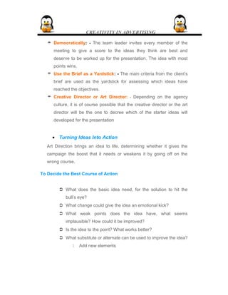 CREATIVITY IN ADVERTISING
 Democratically: - The team leader invites every member of the
meeting to give a score to the ideas they think are best and
deserve to be worked up for the presentation. The idea with most
points wins.
 Use the Brief as a Yardstick: - The main criteria from the client’s
brief are used as the yardstick for assessing which ideas have
reached the objectives.
 Creative Director or Art Director: - Depending on the agency
culture, it is of course possible that the creative director or the art
director will be the one to decree which of the starter ideas will
developed for the presentation
• Turning Ideas Into Action
Art Direction brings an idea to life, determining whether it gives the
campaign the boost that it needs or weakens it by going off on the
wrong course.
To Decide the Best Course of Action
 What does the basic idea need, for the solution to hit the
bull’s eye?
 What change could give the idea an emotional kick?
 What weak points does the idea have, what seems
implausible? How could it be improved?
 Is the idea to the point? What works better?
 What substitute or alternate can be used to improve the idea?
 Add new elements
 