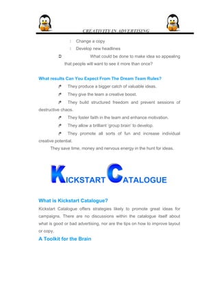 CREATIVITY IN ADVERTISING
 Change a copy
 Develop new headlines
 What could be done to make idea so appealing
that people will want to see it more than once?
What results Can You Expect From The Dream Team Rules?
 They produce a bigger catch of valuable ideas.
 They give the team a creative boost.
 They build structured freedom and prevent sessions of
destructive chaos.
 They foster faith in the team and enhance motivation.
 They allow a brilliant ‘group brain’ to develop.
 They promote all sorts of fun and increase individual
creative potential.
They save time, money and nervous energy in the hunt for ideas.
ICKSTART ATALOGUE
What is Kickstart Catalogue?
Kickstart Catalogue offers strategies likely to promote great ideas for
campaigns. There are no discussions within the catalogue itself about
what is good or bad advertising, nor are the tips on how to improve layout
or copy.
A Toolkit for the Brain
 