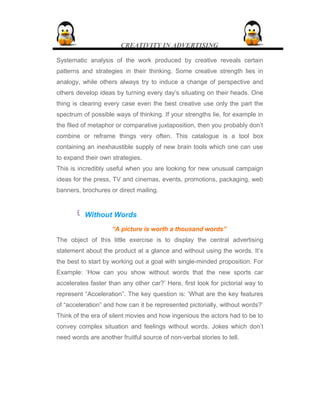 CREATIVITY IN ADVERTISING
Systematic analysis of the work produced by creative reveals certain
patterns and strategies in their thinking. Some creative strength lies in
analogy, while others always try to induce a change of perspective and
others develop ideas by turning every day’s situating on their heads. One
thing is clearing every case even the best creative use only the part the
spectrum of possible ways of thinking. If your strengths lie, for example in
the filed of metaphor or comparative juxtaposition, then you probably don’t
combine or reframe things very often. This catalogue is a tool box
containing an inexhaustible supply of new brain tools which one can use
to expand their own strategies.
This is incredibly useful when you are looking for new unusual campaign
ideas for the press, TV and cinemas, events, promotions, packaging, web
banners, brochures or direct mailing.
 Without Words
“A picture is worth a thousand words”
The object of this little exercise is to display the central advertising
statement about the product at a glance and without using the words. It’s
the best to start by working out a goal with single-minded proposition. For
Example: ‘How can you show without words that the new sports car
accelerates faster than any other car?’ Here, first look for pictorial way to
represent “Acceleration”. The key question is: ‘What are the key features
of “acceleration” and how can it be represented pictorially, without words?’
Think of the era of silent movies and how ingenious the actors had to be to
convey complex situation and feelings without words. Jokes which don’t
need words are another fruitful source of non-verbal stories to tell.
 