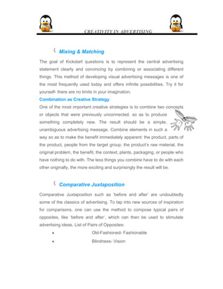 CREATIVITY IN ADVERTISING
 Mixing & Matching
The goal of Kickstart questions is to represent the central advertising
statement clearly and convincing by combining or associating different
things. This method of developing visual advertising messages is one of
the most frequently used today and offers infinite possibilities. Try it for
yourself- there are no limits in your imagination.
Combination as Creative Strategy
One of the most important creative strategies is to combine two concepts
or objects that were previously unconnected, so as to produce
something completely new. The result should be a simple,
unambiguous advertising message. Combine elements in such a
way so as to make the benefit immediately apparent: the product, parts of
the product, people from the target group, the product’s raw material, the
original problem, the benefit, the context, plants, packaging, or people who
have nothing to do with. The less things you combine have to do with each
other originally, the more exciting and surprisingly the result will be.
 Comparative Juxtaposition
Comparative Juxtaposition such as ‘before and after’ are undoubtedly
some of the classics of advertising. To tap into new sources of inspiration
for comparisons, one can use the method to compose typical pairs of
opposites, like ‘before and after’, which can then be used to stimulate
advertising ideas. List of Pairs of Opposites:
•• Old-Fashioned- Fashionable
•• Blindness- Vision
 