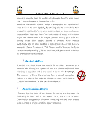 CREATIVITY IN ADVERTISING
ideas,and secondly it can be used in advertising to show the target group
new or interesting perspectives on the product.
There are two ways to use the Change of Perspective as a creative tool.
First, they can be used spatially, by showing objects or situations from
unusual viewpoints: bird’s eye view, extreme close-up, extreme distance,
detached from space and time. From outer space, or simply from possible
angle. The second way is to imagine yourself leaving your body and
slipping inside other people, objects or animals. Many creative
symbolically take on other identities to get a creative boost from the new
view point of view. For example: Walt Disney, used to “become” the figure
he was currently drawing, going so far as to speak, gesture and stand like
the character in his imagination.
 Symbols & Signs
A symbol is a visual image that stands for an object, a concept or a
situation. The drawing of a stylized car next to a spanner represents a car
workshop, a cigarettes with a line across it means “No Smoking”.
The meaning of Some Signs derives from a casual connection-
Smoke is a sign of fire. Another function of many symbols is to
convey information that can’t be expressed in words.
 Absurd, Surreal, Bizarre
Plunging into the world of the absurd, the surreal and the bizarre is
fascinating in itself, and it also opens up a rich source of ideas.
Contradiction, exaggeration, distortion, fantasizing and zany ideas are the
tools one need to create something absurd or surreal.
 