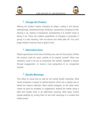 CREATIVITY IN ADVERTISING
 Change the Product
Altering the product means changing its shape, cutting it into pieces,
adding things, subtracting things, bending it, squeezing it, bringing it to life,
blowing it up, making it transparent, transplanting it to another body or
letting it rot. There are endless possibilities of changing it physically or
giving it a new meaning. Talk non-sense and really take off. You can’t
judge whether what you have is good or bad
 Alternative Uses
Playful approaches to the idea of finding new uses for the product. Where
the product could be used, outside of its original context? What new
situations could it be put to emphasize the benefit, highlight a feature
through exaggeration, or reveal a new perspective or an unexpected
function
 Double Meanings
This refers to visual and as well as non verbal double meanings. Most
visual ambiguity is based on optical illusions which are a playful way to
attract the viewer’s attention. Most verbal ambiguity, on the other hand,
makes its point by wordplay or suggestions, leading the reader along a
path that usually ends in an alternative meaning. Both types involve
people playfully by inviting them to see both meanings in a context that
makes sense.
 