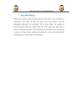 CREATIVITY IN ADVERTISING
 Play With Words
Playing with words means making pictures with them. Its an invitation to
experiment with type, so that the copy turns into pictures and the
typography becomes the message. Try to break down the bounds of
normal copy to make the content leap out. Then style your words like a
clue in a crossword puzzle. This will help you to scrutinize your Ad copy as
a source of ideas about design (preferably fun ones) and present the
message even more clearly and effectively.
 