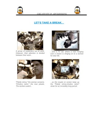 CREATIVITY IN ADVERTISING
LET’S TAKE A BREAK…LET’S TAKE A BREAK…
A group of carpenters are at work.
However, their attention is divided
between their work...
...and a TV set, where a man hanging
over a chasm is clinging on to a woman
for dear life.
"Pakde rehna," the woman screams.
"Chodna nahin," the man pleads.
The workers watch...
...as the couple on screen keep up
the "Pakde rehna-chodna nahin"
strain for an incredibly long period.
 