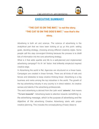 CREATIVITY IN ADVERTISING
EXECUTIVE SUMMARYEXECUTIVE SUMMARY
“THE CAT IS ON THE MAT,” is not the story.
“THE CAT IS ON THE DOG’S MAT,” now that’s the
story.
Advetising is both art and science. The science of advertising is the
analyititcal part that we have been looking at up yo this point: setting
goals, deciding strategy, choosing among different creativity styles. Some
people call this step convergent thinking because the process is to distill
lots of information into the core advertising strategy.
What is it that adds sparkle and life to a well-planned and implemented
advertising campaign? It’s th ‘ah’ factor: that brilliantly simple,but inspired
creative edge.
In Advertising the world is flat. Agencies are structured on a linear basis.
Campaigns are created in linear formats. There are all kinds of rails and
fences and obstacles to keep creative thinking linear. Advertising is a big
business and ranks among the top industries in the world. The growth of
the top advertising industry in any country is in direct relation, its creative
senses and talents if the advertising professionals.
The word advertising is derived from the Latin word ‘adverto’, that means
“To turn towards”. Advertising leads to attention towards something i.e.
the advertising message, which is the purpose of advertising and the
objective of the advertising Creative Advertising starts with proper
creative planning. This includes the conceptualizing of basic ideas to
 