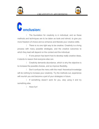 CREATIVITY IN ADVERTISING
onclusion:
 The foundation for creativity is in individual, and so these
methods and techniques are to be taken as tools and stimuli, to give you
more freedom of choice and so enhance and liberate your creative skills.
 There is no one right way to be creative. Creativity is a living
process with many possible strategies, and the creative outcomes to
which they lead will depend on the context and the individual.
 If one person has learnt how to develop really creative ideas,
it stands to reason that everyone else can.
 Creativity demands abundance, which is why the objective is
to increase the possible choices, and so improve flexibility.
 Don’t confuse the menu with the meal: theoretical knowledge
will do nothing to increase your creativity. Try the methods out, experience
will nourish you and become a part of your strategies in future.
 If something doesn’t work for you, stop using it and try
something else.
 Have fun!
 