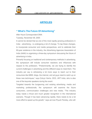 CREATIVITY IN ADVERTISING
ARTICLESARTICLES
“ What’s The Future Of Advertising”
After Hours Correspondent DNA
Tuesday, November 08, 2005
It cannot be denied that as one of the most rapidly growing professions in
India - advertising - is undergoing a lot of change. To tap these changes,
to incorporate consumer and media perspectives, and to celebrate their
60-year existence in the industry, the Advertising Agencies Association of
India (AAAI) is organising a three-day symposium discussing the future of
advertising in India.
Primarily focusing on traditional and contemporary methods in advertising,
the symposium will include consumer reactions and influences with
respect to the profession. “Predominantly, we are trying to identify the
current challenges in advertising and the different ways to meet them. The
industry per say is witnessing a lot more ways to reach out to their
consumers like MMS, blogs, the internet, and ad guys need to catch up on
these new techniques,” says Colvyn Harris, CEO, JWT India, who is also
one of the keynote speakers during the event.
Targeted towards the burgeoning and existing advertising, media and
marketing professionals, the symposium will examine the future
consumers, communication challenges and new media. “The industry
today needs a thrust and much greater recognition in the international
scenario. Though it has been advancing rapidly, there needs to be a lot
more effort to speed up the growth,” says ad man Piyush Pandey, who will
 