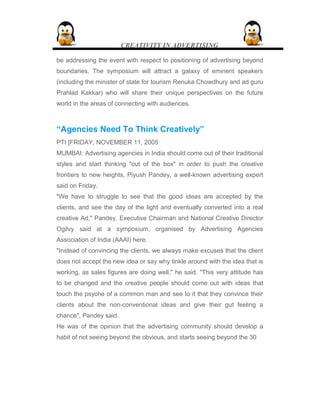 CREATIVITY IN ADVERTISING
be addressing the event with respect to positioning of advertising beyond
boundaries. The symposium will attract a galaxy of eminent speakers
(including the minister of state for tourism Renuka Chowdhury and ad guru
Prahlad Kakkar) who will share their unique perspectives on the future
world in the areas of connecting with audiences.
“Agencies Need To Think Creatively”
PTI [FRIDAY, NOVEMBER 11, 2005
MUMBAI: Advertising agencies in India should come out of their traditional
styles and start thinking "out of the box" in order to push the creative
frontiers to new heights, Piyush Pandey, a well-known advertising expert
said on Friday.
"We have to struggle to see that the good ideas are accepted by the
clients, and see the day of the light and eventually converted into a real
creative Ad," Pandey, Executive Chairman and National Creative Director
Ogilvy said at a symposium, organised by Advertising Agencies
Association of India (AAAI) here.
"Instead of convincing the clients, we always make excuses that the client
does not accept the new idea or say why tinkle around with the idea that is
working, as sales figures are doing well," he said. "This very attitude has
to be changed and the creative people should come out with ideas that
touch the psyche of a common man and see to it that they convince their
clients about the non-conventional ideas and give their gut feeling a
chance", Pandey said.
He was of the opinion that the advertising community should develop a
habit of not seeing beyond the obvious, and starts seeing beyond the 30
 
