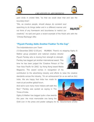 CREATIVITY IN ADVERTISING
yard circle in cricket field, "so that we could clear that and see the
boundary lines".
"We, as creative people, should always do constant soul
searching to do things better and in a different manner and
not think of any framework and boundaries to restrict our
creativity", he said and gave a recent example of the Hutch ad's with the
`Chhota Recharge' offer.
“Piyush Pandey Adds Another Feather To His Cap”
The Indiantelevision.com Team
(13 December 2002 12:30 pm) MUMBAI: There's no stopping Ogilvy &
Mather group president and national creative director
Piyush Pandey who is moving from strength to strength.
Pandey has bagged yet another international award. This
time he has been judged the 'Creative Person of The
Year Asia Pacific for 2002,' by Hong Kong based Media
Magazine. The award comes in recognition of his
contribution to the advertising industry and efforts to raise the creative
standards across the industry. “It’s an achievement for us as well as (for)
India. We are happy that India has made its
mark at yet another global forum.
And we're sure many more Indians will walk this
floor," Pandey was quoted as saying in The
Times of India.
Ogilvy & Mather has bagged quite a few awards
this year: the most memorable one being the
Gold Lion in the press and poster category for its `Second-hand smoke
 