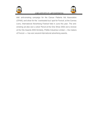 CREATIVITY IN ADVERTISING
kills' anti-smoking campaign for the Cancer Patients Aid Association
(CPAA); and silver for the `overloaded bus' spot for Fevicol, at the Cannes
Lions, International Advertising Festival held in June this year. The anti-
smoking ad also won a silver Pencil at the One Show 2002 and a bronze
at the Clio Awards 2002.Similarly, Pidilite Industries Limited --- the makers
of Fevicol ---- has won several international advertising awards.
 