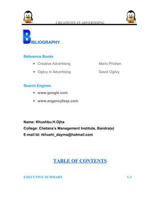 CREATIVITY IN ADVERTISING
IBLIOGRAPHY
Reference Books
• Creative Advertising Mario Pricken
• Ogilvy in Advertising David Ogilvy
Search Engines
• www.google.com
• www.angencyfaqs.com
Name: Khushbu.H.Ojha
College: Chetana’s Management Institute, Bandra(e)
E-mail Id: rkhushi_dayma@hotmail.com
TABLE OF CONTENTSTABLE OF CONTENTS
EXECUTIVE SUMMARY 1-3
 
