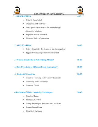 CREATIVITY IN ADVERTISING
1. DESCRIPTION 4-13
• What is Creativity?
• Objectives of Creativity
• Description /structure of the methodology/
alternative solutions
• Expected results /benefits
• Characteristics of providers
2. APPLICATION 14-15
• Where Creativity development has been applied
• Types of firms /organizations concerned
3. What is Creativity In Advertising Means? 16-17
4. How Creativity is Different From Innovation? 18-19
5. Basics Of Creativity 20-27
• Creative Thinking Skills Can Be Learned!
• Creativity and Leadership
• Creative Forces
6.Enchanted Mind - Creativity Techniques 28-47
• Creative Range
• Snakes & Ladders
• Group Techniques To Generate Creativity
• Dream Team Rules
• KickStart Catlouge
 