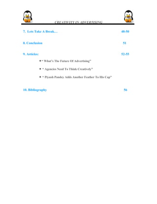 CREATIVITY IN ADVERTISING
7. Lets Take A Break… 48-50
8. Conclusion 51
9. Articles: 52-55
•“ What’s The Future Of Advertising”
• “ Agencies Need To Think Creatively”
• “ Piyush Pandey Adds Another Feather To His Cap”
10. Bibliography 56
 