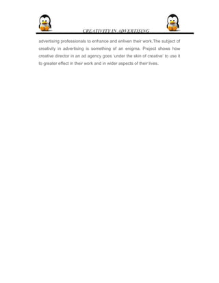 CREATIVITY IN ADVERTISING
advertising professionals to enhance and enliven their work.The subject of
creativity in advertising is something of an enigma. Project shows how
creative director in an ad agency goes ‘under the skin of creative’ to use it
to greater effect in their work and in wider aspects of their lives.
 
