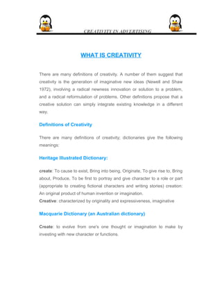 CREATIVITY IN ADVERTISING
WHAT IS CREATIVITYWHAT IS CREATIVITY
There are many definitions of creativity. A number of them suggest that
creativity is the generation of imaginative new ideas (Newell and Shaw
1972), involving a radical newness innovation or solution to a problem,
and a radical reformulation of problems. Other definitions propose that a
creative solution can simply integrate existing knowledge in a different
way.
Definitions of Creativity
There are many definitions of creativity; dictionaries give the following
meanings:
Heritage Illustrated Dictionary:
create: To cause to exist, Bring into being, Originate, To give rise to, Bring
about, Produce, To be first to portray and give character to a role or part
(appropriate to creating fictional characters and writing stories) creation:
An original product of human invention or imagination.
Creative: characterized by originality and expressiveness, imaginative
Macquarie Dictionary (an Australian dictionary)
Create: to evolve from one's one thought or imagination to make by
investing with new character or functions.
 