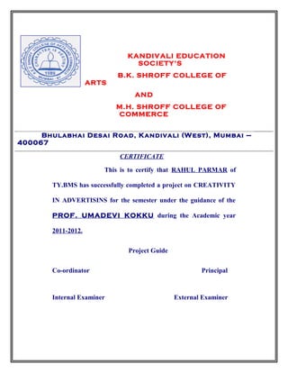 KANDIVALI EDUCATION
SOCIETY’S
B.K. SHROFF COLLEGE OF
ARTS
AND
M.H. SHROFF COLLEGE OF
COMMERCE
CERTIFICATE
This is to certify that RAHUL PARMAR of
TY.BMS has successfully completed a project on CREATIVITY
IN ADVERTISINS for the semester under the guidance of the
PROF. UMADEVI KOKKU during the Academic year
2011-2012.
Project Guide
Co-ordinator Principal
Internal Examiner External Examiner
Bhulabhai Desai Road, Kandivali (West), Mumbai –
400067
 