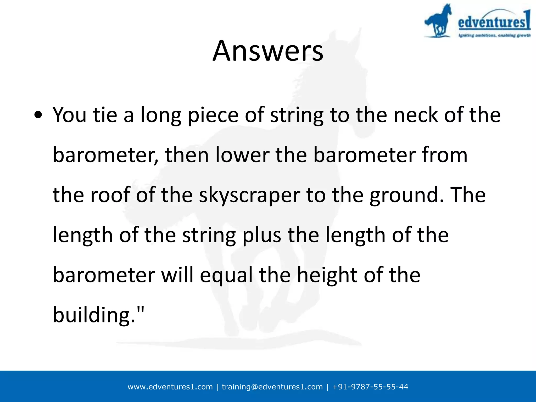 AnswersYou tie a long piece of string to the neck of the barometer, then lower the barometer from the roof of the skyscraper to the ground. The length of the string plus the length of the barometer will equal the height of the building." Answer too or 2First, you could take the barometer up to the roof of the skyscraper, drop it over the edge, and measure the time it takes to reach the ground. The height of the building can then be worked out from the formula H = 0.5gt2. But bad luck on the barometer. 