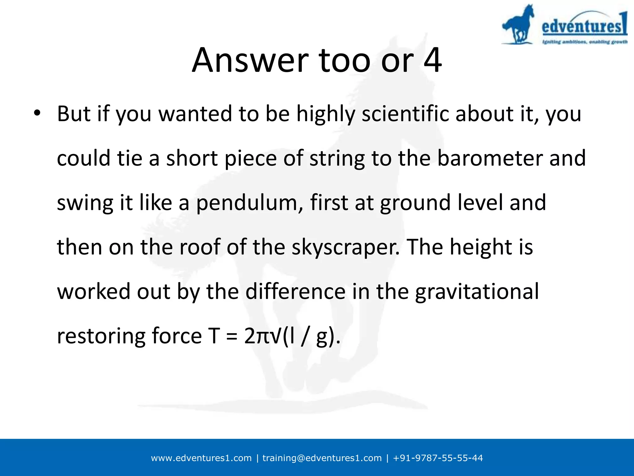 Correct answer?If you merely wanted to be boring and orthodox about it, of course, you could use the barometer to measure the air pressure on the roof of the skyscraper and on the ground, and convert the difference in millibars into feet to give the height of the building 