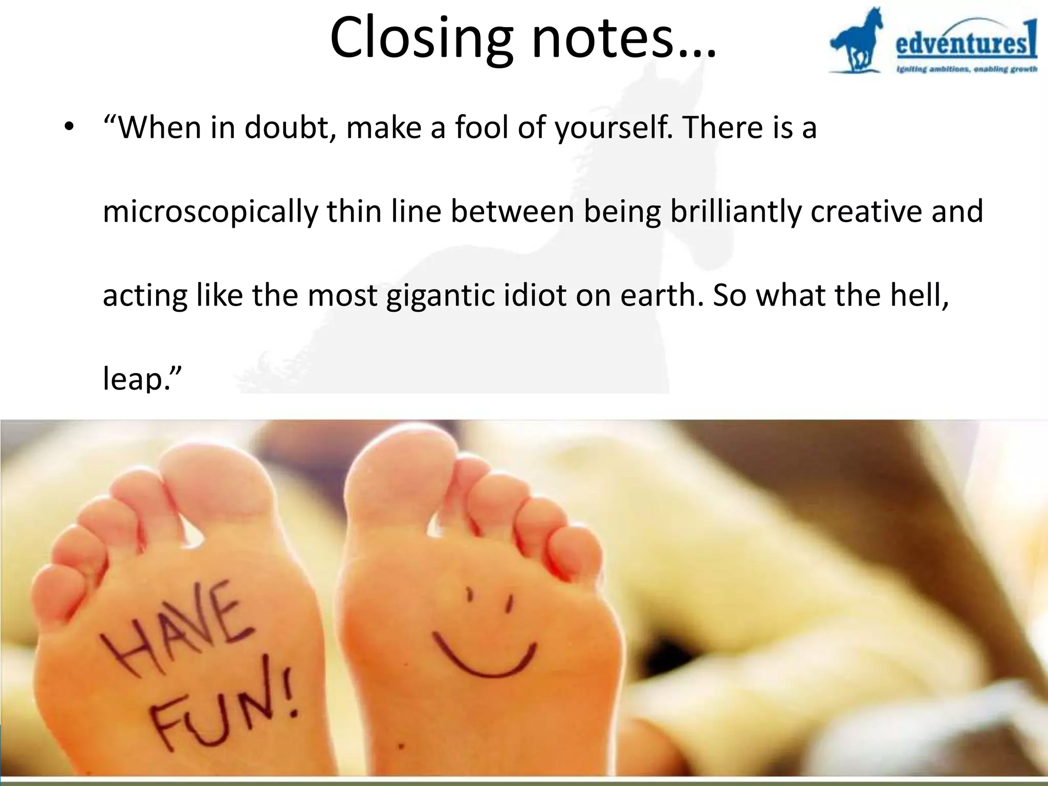 Closing notes…“When in doubt, make a fool of yourself. There is a microscopically thin line between being brilliantly creative and acting like the most gigantic idiot on earth. So what the hell, leap.”