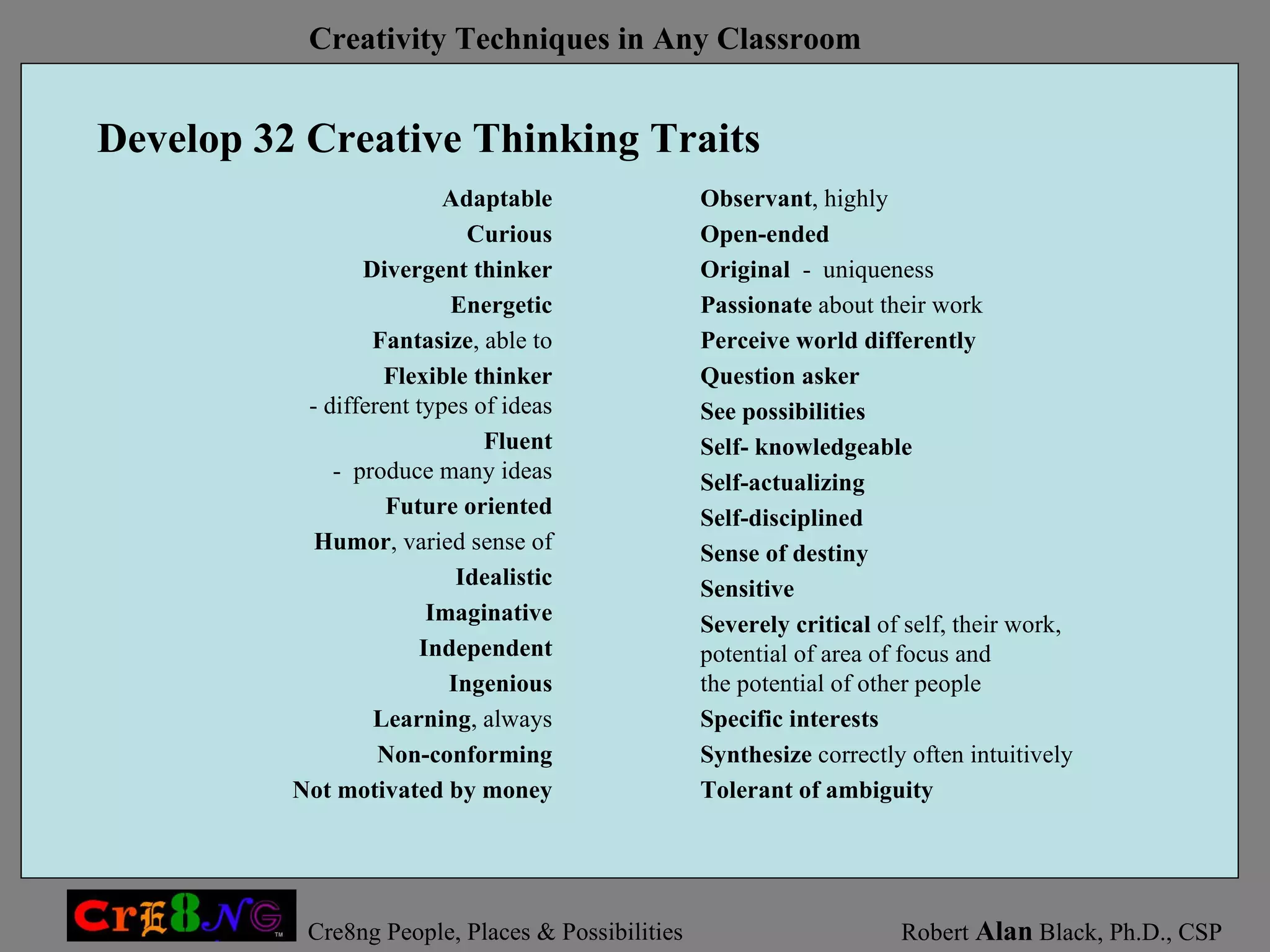Develop 32 Creative Thinking Traits Observant , highly Open-ended Original   -  uniqueness Passionate  about their work Perceive world differently Question asker See possibilities Self- knowledgeable Self-actualizing Self-disciplined Sense of destiny Sensitive Severely critical  of self, their work,  potential of area of focus and  the potential of other people Specific interests Synthesize  correctly often intuitively Tolerant of ambiguity Adaptable Curious Divergent thinker Energetic Fantasize , able to Flexible thinker - different types of ideas Fluent -  produce many ideas Future oriented Humor , varied sense of Idealistic Imaginative Independent Ingenious Learning , always Non-conforming Not motivated by money 