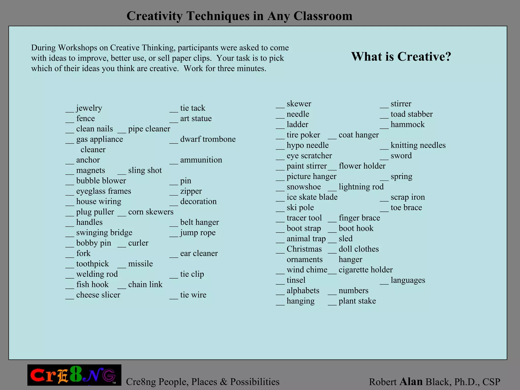 __ jewelry __ tie tack __ fence __ art statue __ clean nails __ pipe cleaner __ gas appliance __ dwarf trombone cleaner __ anchor __ ammunition __ magnets __ sling shot __ bubble blower __ pin __ eyeglass frames __ zipper __ house wiring __ decoration __ plug puller __ corn skewers __ handles __ belt hanger __ swinging bridge __ jump rope __ bobby pin __ curler __ fork __ ear cleaner __ toothpick __ missile __ welding rod __ tie clip __ fish hook __ chain link __ cheese slicer __ tie wire During Workshops on Creative Thinking, participants were asked to come with ideas to improve, better use, or sell paper clips.  Your task is to pick which of their ideas you think are creative.  Work for three minutes.  __ skewer __ stirrer __ needle __ toad stabber __ ladder __ hammock __ tire poker __ coat hanger __ hypo needle __ knitting needles __ eye scratcher __ sword __ paint stirrer __ flower holder __ picture hanger __ spring __ snowshoe __ lightning rod __ ice skate blade __ scrap iron __ ski pole __ toe brace __ tracer tool __ finger brace __ boot strap __ boot hook __ animal trap __ sled __ Christmas __ doll clothes ornaments   hanger __ wind chime __ cigarette holder __ tinsel __ languages __ alphabets __ numbers __ hanging  __ plant stake What is Creative? 