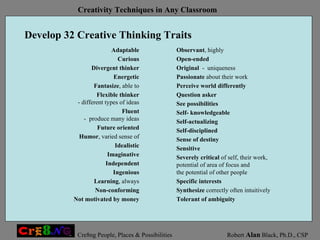 Develop 32 Creative Thinking Traits Observant , highly Open-ended Original   -  uniqueness Passionate  about their work Perceive world differently Question asker See possibilities Self- knowledgeable Self-actualizing Self-disciplined Sense of destiny Sensitive Severely critical  of self, their work,  potential of area of focus and  the potential of other people Specific interests Synthesize  correctly often intuitively Tolerant of ambiguity Adaptable Curious Divergent thinker Energetic Fantasize , able to Flexible thinker - different types of ideas Fluent -  produce many ideas Future oriented Humor , varied sense of Idealistic Imaginative Independent Ingenious Learning , always Non-conforming Not motivated by money 