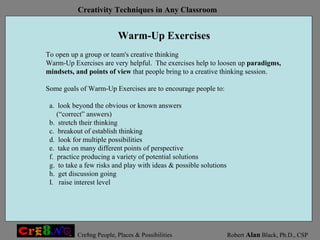Warm-Up Exercises To open up a group or team's creative thinking  Warm-Up Exercises are very helpful.  The exercises help to loosen up  paradigms, mindsets, and points of view  that people bring to a creative thinking session.  Some goals of Warm-Up Exercises are to encourage people to: a.  look beyond the obvious or known answers  (“correct” answers)  b.  stretch their thinking c.  breakout of establish thinking d.  look for multiple possibilities e.  take on many different points of perspective f.  practice producing a variety of potential solutions g.  to take a few risks and play with ideas & possible solutions h.  get discussion going I.  raise interest level 