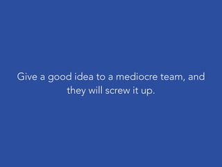 Give a good idea to a mediocre team, and
they will screw it up.
 