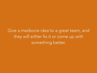 Give a mediocre idea to a great team, and
they will either fix it or come up with
something better.
 