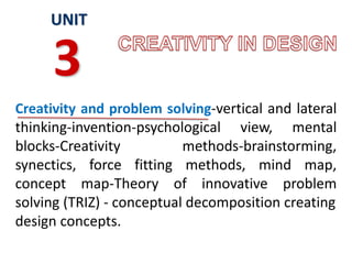 Creativity and problem solving-vertical and lateral
thinking-invention-psychological view, mental
blocks-Creativity methods-brainstorming,
synectics, force fitting methods, mind map,
concept map-Theory of innovative problem
solving (TRIZ) - conceptual decomposition creating
design concepts.
UNIT
3
 