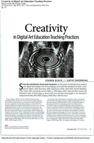 Reproduced with permission of the copyright owner. Further reproduction prohibited without permission.
Creativity in Digital Art Education Teaching Practices
Black, Joanna;Browning, Kathy
Art Education; Sep 2011; 64, 5; Arts & Humanities Full Text
pg. 19
 