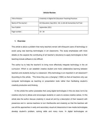 Article Review
Title of Article : Creativity in Digital Art Education Teaching Practices
Name of The Journal : Art Education; Sep 2011; 64, 5; Arts & Humanities Full Text
Year Publish September 2011
Page number : 19 - 34
1. Overview
This article is about a problem that many teachers remain still infrequent users of technology or
avoid using new learning technologies in art classrooms. The study emphasizes with more
details on the aspects the contributing of art teacher’s reluctance to apply technologies to their
teaching include software is too difficult.
The author try to help the teacher’s to bring more effectively integrate technology in the art
curriculum. Which is can establish creative student and more collaborative learning between
teachers and students during in a classroom. Why technology is an important in art classroom?
According to this article, “The times they are a changing” (1964) so that art teachers only use
computer technologies as teaching or presentation tools rather than facilitating student’s
creativity production and thinking.
In this article the author postulates that using digital technologies in this era does not to be
creative only but to allows and encourages students or users to access creative selves. In this
article also the author discuss creativity in visual art and by a description of their research with
preservice and in- service teachers to turn theirfavorite and creativity so that the teachers will
use all this approaches in early and secondary visual art classrooms.A new media technologies
develop student’s problem, solving skills and many more. In digital technologies an
 