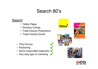 Search 80’s
Search
       •   Yellow Pages
       •   Directory Listings
       •   Trade Industry Publications
       •   Trade Industry Events



  –   They find you
  –   Positioning
  –   Some measurable responses
  –   Very easy type of marketing
 