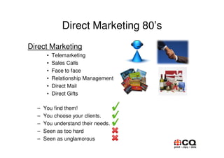 Direct Marketing 80’s
Direct Marketing
       •   Telemarketing
       •   Sales Calls
       •   Face to face
       •   Relationship Management
       •   Direct Mail
       •   Direct Gifts

  –   You find them!
  –   You choose your clients.
  –   You understand their needs.
  –   Seen as too hard
  –   Seen as unglamorous
 