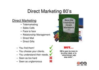 Direct Marketing 80’s
Direct Marketing
       •   Telemarketing
       •   Sales Calls
       •   Face to face
       •   Relationship Management
       •   Direct Mail
       •   Direct Gifts

  –   You find them!                     BUT...
  –   You choose your clients.       DM is seen by many to
                                      be either dead, or is
  –   You understand their needs.     “advertising’s ugly
                                          step sister”.
  –   Seen as too hard
  –   Seen as unglamorous
 