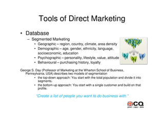 Tools of Direct Marketing
• Database
     – Segmented Marketing
          • Geographic – region, country, climate, area density
          • Demographic – age, gender, ethnicity, language,
            socioeconomic, education
          • Psychographic – personality, lifestyle, value, attitude
          • Behavioural – purchasing history, loyalty

George S. Day (Professor of Marketing at the Wharton School of Business,
   Pennsylvania, USA) describes two models of segmentation
         • the top-down approach: You start with the total population and divide it into
           segments.
         • the bottom-up approach: You start with a single customer and build on that
           profile.

           “Create a list of people you want to do business with.”
 