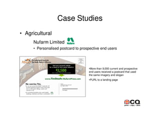Case Studies
• Agricultural
      Nufarm Limited
      • Personalised postcard to prospective end users




                                     •More than 9,000 current and prospective
                                     end users received a postcard that used
                                     the same imagery and slogan
                                     •PURL to a landing page
 