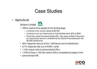 Case Studies
• Agricultural
      Nufarm Limited
      • Offers used to drive people to the landing page
            – a chance to win a prize valued at $2,500
            – a chance to win an instant prize of merchandise worth $25 to $500
            – Once they visited the personalized URL, they were notified if they were
              an instant prize winner or entered into the Grand Prize drawing for the
              $2,500-valued prize
      •   46% response rate out of the 1,000 boxes sent to distributors
      •   6.7% response rate out of 9,000+ cards
      •   1,162 unique visits to personalized URLs
      •   1,078 of those 1,162 site visitors (93%) completed all pages of the
      •   personalized URL
 