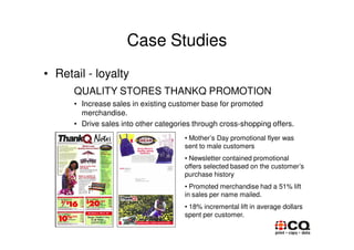 Case Studies
• Retail - loyalty
      QUALITY STORES THANKQ PROMOTION
      • Increase sales in existing customer base for promoted
        merchandise.
      • Drive sales into other categories through cross-shopping offers.
                                       • Mother’s Day promotional flyer was
                                       sent to male customers
                                       • Newsletter contained promotional
                                       offers selected based on the customer’s
                                       purchase history
                                       • Promoted merchandise had a 51% lift
                                       in sales per name mailed.
                                       • 18% incremental lift in average dollars
                                       spent per customer.
 