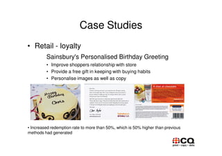 Case Studies
• Retail - loyalty
         Sainsbury's Personalised Birthday Greeting
         • Improve shoppers relationship with store
         • Provide a free gift in keeping with buying habits
         • Personalise images as well as copy




• Increased redemption rate to more than 50%, which is 50% higher than previous
methods had generated
 