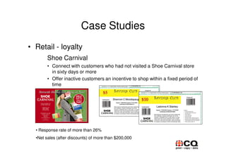 Case Studies
• Retail - loyalty
        Shoe Carnival
        • Connect with customers who had not visited a Shoe Carnival store
          in sixty days or more
        • Offer inactive customers an incentive to shop within a fixed period of
          time




  • Response rate of more than 26%
  •Net sales (after discounts) of more than $200,000
 